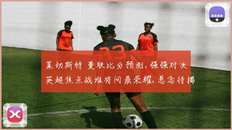 莱切斯特 曼联比分预测,强强对决英超焦点战谁将问鼎荣耀,悬念待揭晓,敬请关注