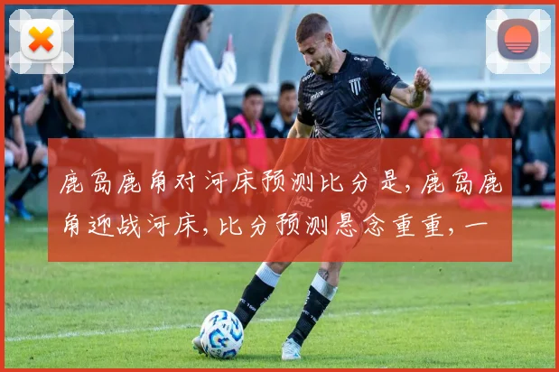 鹿岛鹿角对河床预测比分是,鹿岛鹿角迎战河床,比分预测悬念重重,一触即发