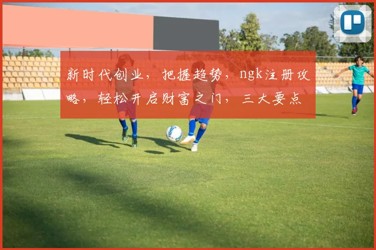新时代创业，把握趋势，ngk注册攻略，轻松开启财富之门，三大要点必看